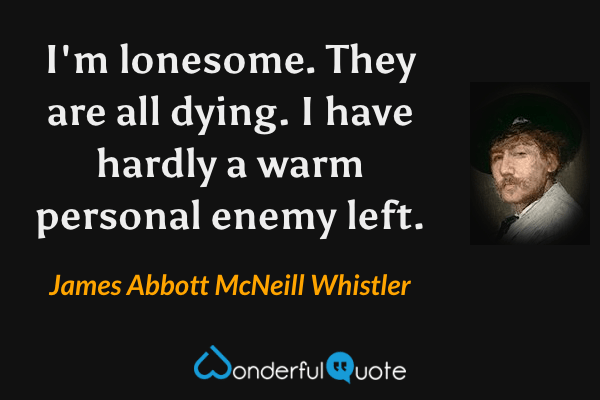 I'm lonesome. They are all dying. I have hardly a warm personal enemy left. - James Abbott McNeill Whistler quote.