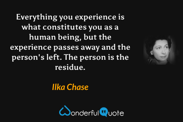 Everything you experience is what constitutes you as a human being, but the experience passes away and the person's left.  The person is the residue. - Ilka Chase quote.