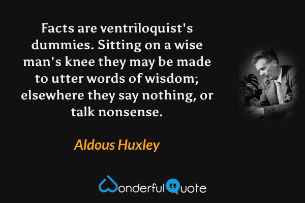 Facts are ventriloquist's dummies. Sitting on a wise man's knee they may be made to utter words of wisdom; elsewhere they say nothing, or talk nonsense. - Aldous Huxley quote.