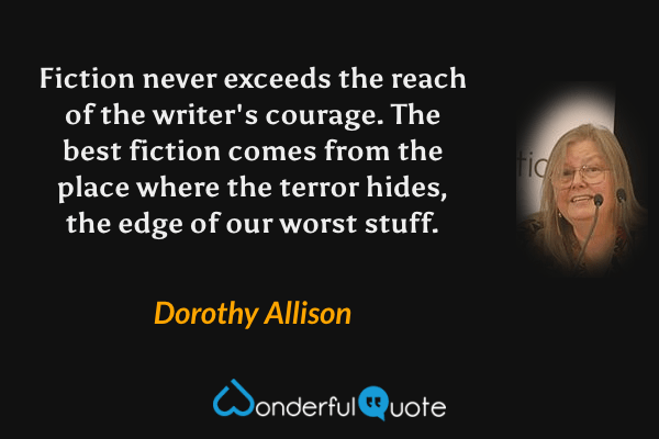 Fiction never exceeds the reach of the writer's courage.  The best fiction comes from the place where the terror hides, the edge of our worst stuff. - Dorothy Allison quote.