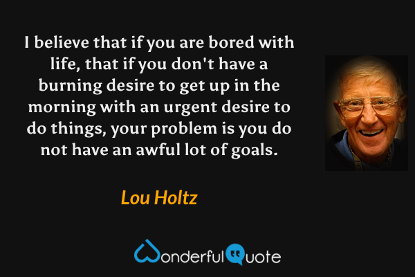 I believe that if you are bored with life, that if you don't have a burning desire to get up in the morning with an urgent desire to do things, your problem is you do not have an awful lot of goals. - Lou Holtz quote.