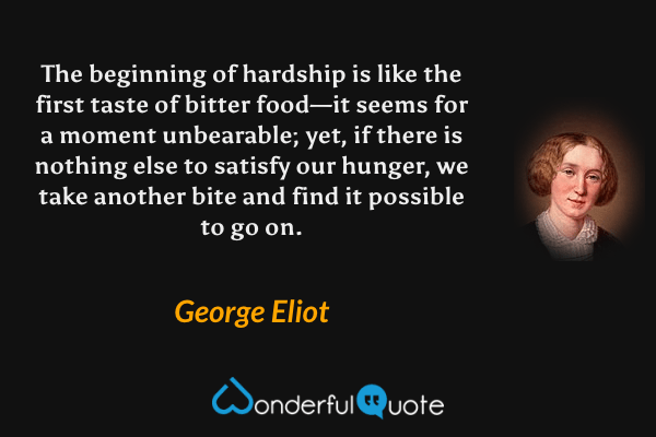 The beginning of hardship is like the first taste of bitter food—it seems for a moment unbearable; yet, if there is nothing else to satisfy our hunger, we take another bite and find it possible to go on. - George Eliot quote.