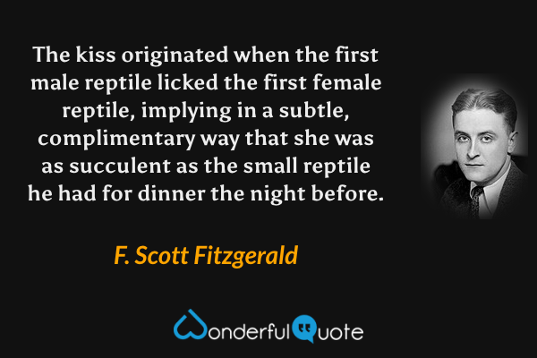 The kiss originated when the first male reptile licked the first female reptile, implying in a subtle, complimentary way that she was as succulent as the small reptile he had for dinner the night before. - F. Scott Fitzgerald quote.