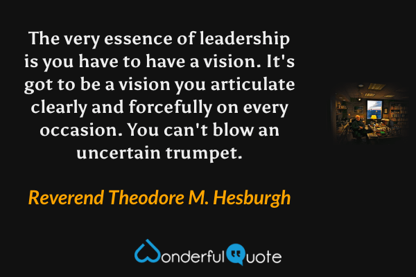 The very essence of leadership is you have to have a vision.  It's got to be a vision you articulate clearly and forcefully on every occasion.  You can't blow an uncertain trumpet. - Reverend Theodore M. Hesburgh quote.