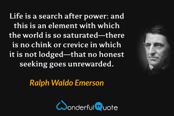 Life is a search after power: and this is an element with which the world is so saturated—there is no chink or crevice in which it is not lodged—that no honest seeking goes unrewarded. - Ralph Waldo Emerson quote.