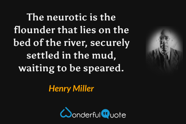 The neurotic is the flounder that lies on the bed of the river, securely settled in the mud, waiting to be speared. - Henry Miller quote.