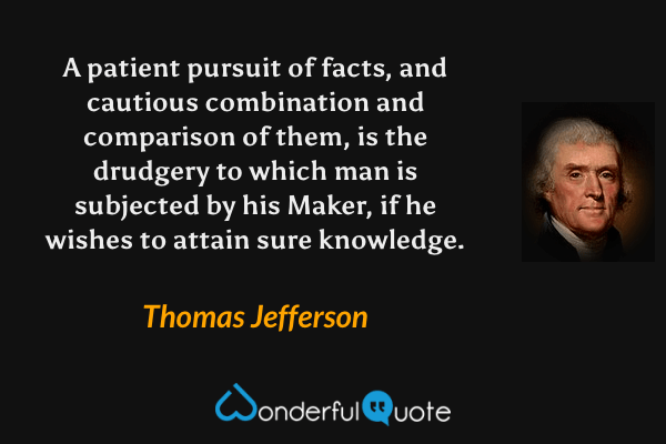 A patient pursuit of facts, and cautious combination and comparison of them, is the drudgery to which man is subjected by his Maker, if he wishes to attain sure knowledge. - Thomas Jefferson quote.