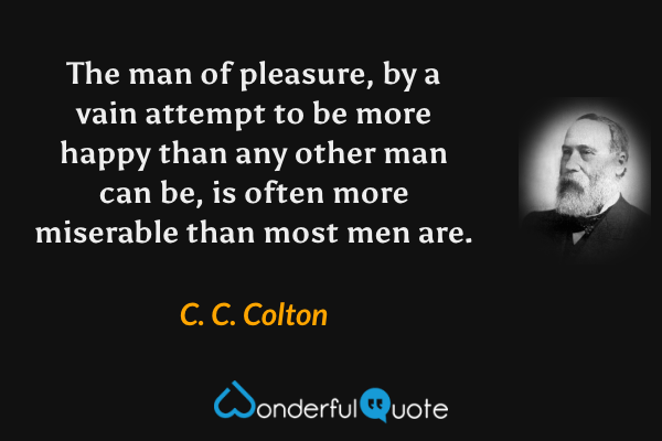 The man of pleasure, by a vain attempt to be more happy than any other man can be, is often more miserable than most men are. - C. C. Colton quote.
