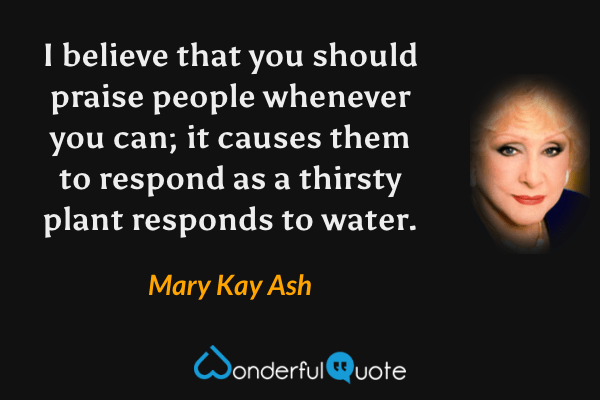 I believe that you should praise people whenever you can; it causes them to respond as a thirsty plant responds to water. - Mary Kay Ash quote.