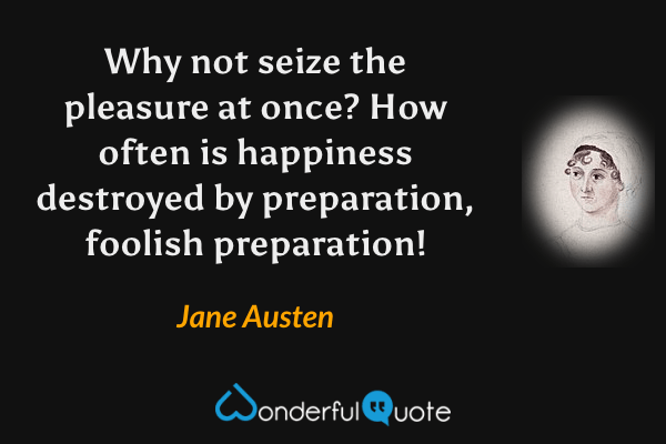 Why not seize the pleasure at once? How often is happiness destroyed by preparation, foolish preparation! - Jane Austen quote.