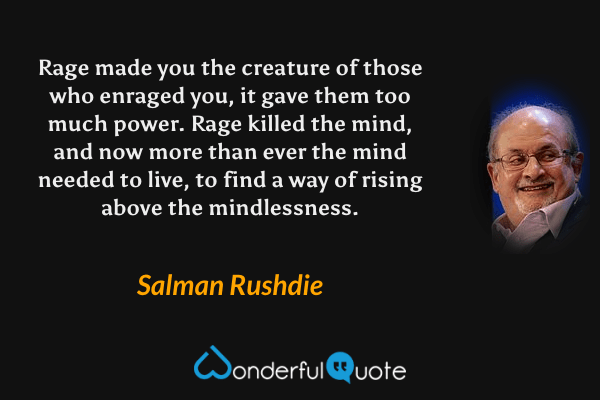 Rage made you the creature of those who enraged you, it gave them too much power.  Rage killed the mind, and now more than ever the mind needed to live, to find a way of rising above the mindlessness. - Salman Rushdie quote.