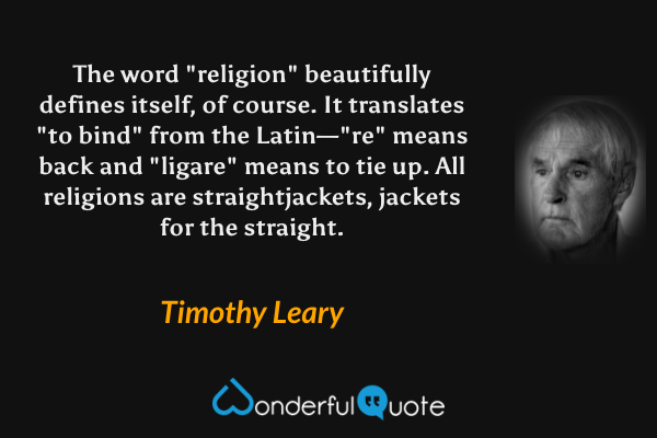 The word "religion" beautifully defines itself, of course.  It translates "to bind" from the Latin—"re" means back and "ligare" means to tie up. All religions are straightjackets, jackets for the straight. - Timothy Leary quote.