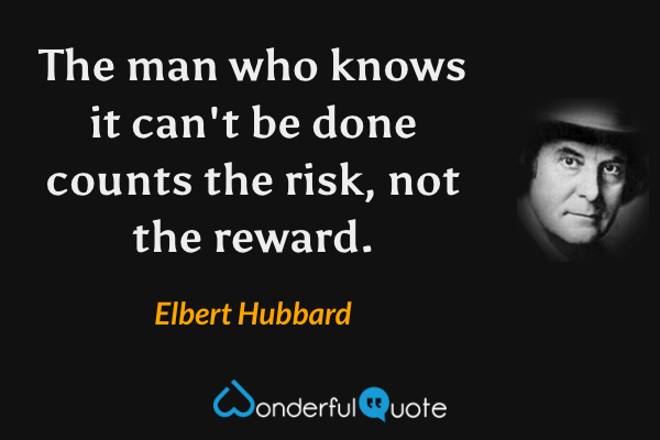 The man who knows it can't be done counts the risk, not the reward. - Elbert Hubbard quote.
