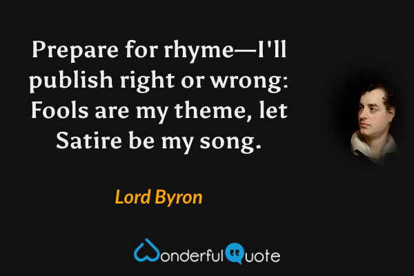 Prepare for rhyme—I'll publish right or wrong:
Fools are my theme, let Satire be my song. - Lord Byron quote.