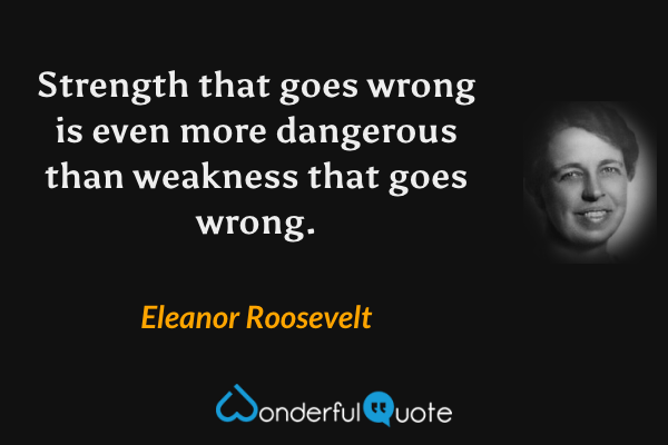 Strength that goes wrong is even more dangerous than weakness that goes wrong. - Eleanor Roosevelt quote.