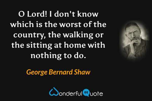 O Lord!  I don't know which is the worst of the country, the walking or the sitting at home with nothing to do. - George Bernard Shaw quote.