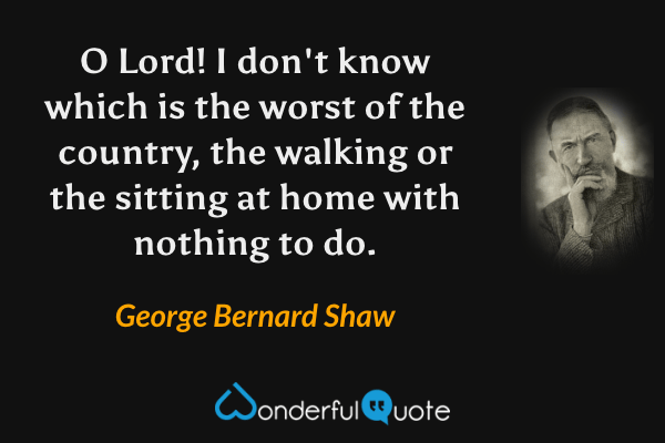O Lord! I don't know which is the worst of the country, the walking or the sitting at home with nothing to do. - George Bernard Shaw quote.