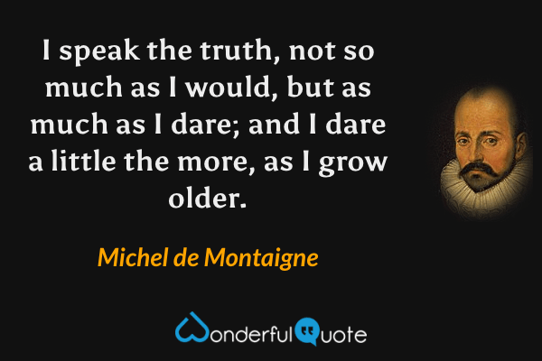 I speak the truth, not so much as I would, but as much as I dare; and I dare a little the more, as I grow older. - Michel de Montaigne quote.
