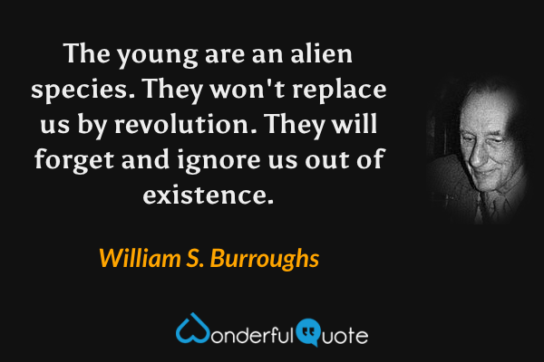 The young are an alien species.  They won't replace us by revolution.  They will forget and ignore us out of existence. - William S. Burroughs quote.
