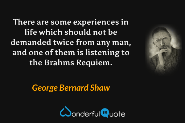 There are some experiences in life which should not be demanded twice from any man, and one of them is listening to the Brahms Requiem. - George Bernard Shaw quote.