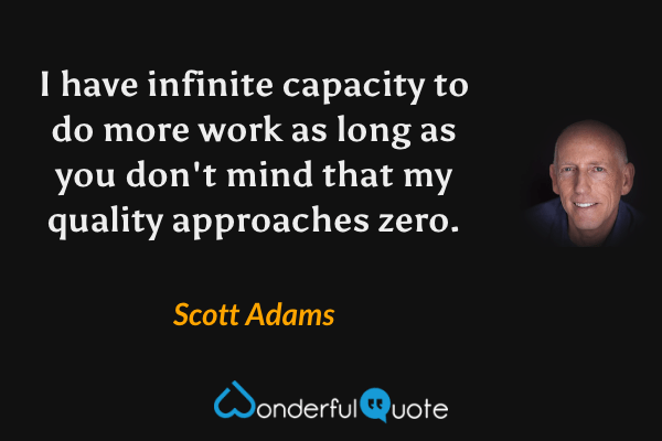 I have infinite capacity to do more work as long as you don't mind that my quality approaches zero. - Scott Adams quote.
