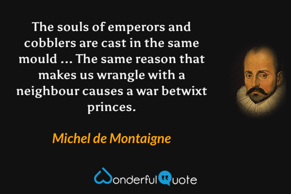 The souls of emperors and cobblers are cast in the same mould ... The same reason that makes us wrangle with a neighbour causes a war betwixt princes. - Michel de Montaigne quote.