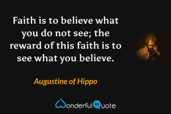 Faith is to believe what you do not see; the reward of this faith is to see what you believe. - Augustine of Hippo quote.
