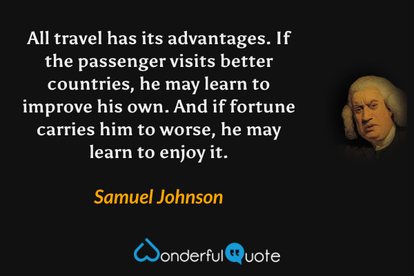 All travel has its advantages. If the passenger visits better countries, he may learn to improve his own. And if fortune carries him to worse, he may learn to enjoy it. - Samuel Johnson quote.