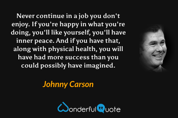 Never continue in a job you don't enjoy. If you're happy in what you're doing, you'll like yourself, you'll have inner peace. And if you have that, along with physical health, you will have had more success than you could possibly have imagined. - Johnny Carson quote.