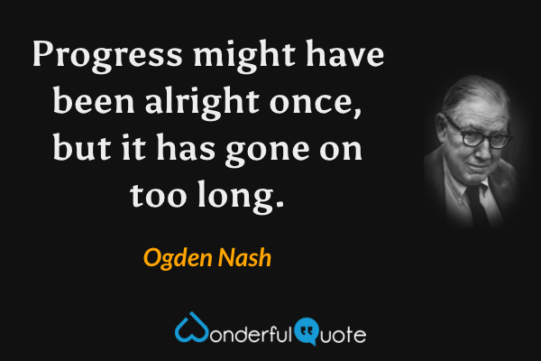Progress might have been alright once, but it has gone on too long. - Ogden Nash quote.