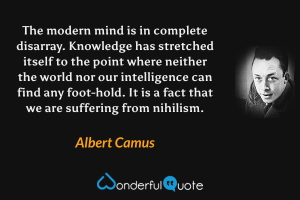 The modern mind is in complete disarray. Knowledge has stretched itself to the point where neither the world nor our intelligence can find any foot-hold. It is a fact that we are suffering from nihilism. - Albert Camus quote.