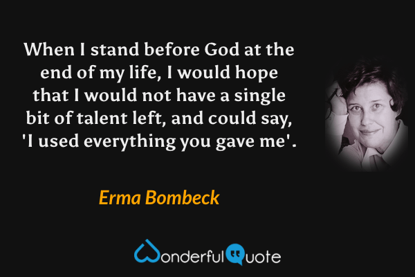 When I stand before God at the end of my life, I would hope that I would not have a single bit of talent left, and could say, 'I used everything you gave me'. - Erma Bombeck quote.