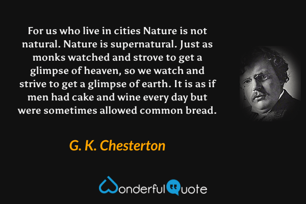 For us who live in cities Nature is not natural. Nature is supernatural. Just as monks watched and strove to get a glimpse of heaven, so we watch and strive to get a glimpse of earth. It is as if men had cake and wine every day but were sometimes allowed common bread. - G. K. Chesterton quote.