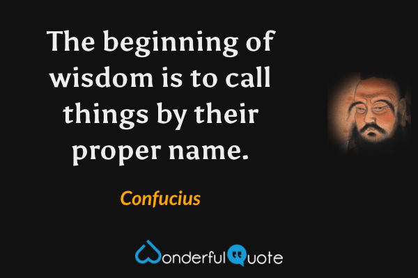The beginning of wisdom is to call things by their proper name. - Confucius quote.