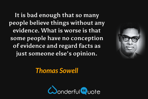 It is bad enough that so many people believe things without any evidence. What is worse is that some people have no conception of evidence and regard facts as just someone else's opinion. - Thomas Sowell quote.