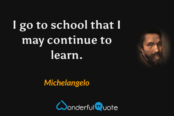 I go to school that I may continue to learn. - Michelangelo quote.
