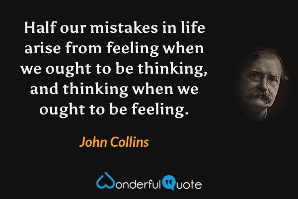 Half our mistakes in life arise from feeling when we ought to be thinking, and thinking when we ought to be feeling. - John Collins quote.