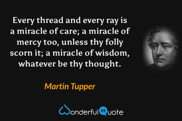 Every thread and every ray is a miracle of care; a miracle of mercy too, unless thy folly scorn it; a miracle of wisdom, whatever be thy thought. - Martin Tupper quote.