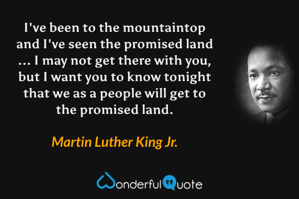 I've been to the mountaintop and I've seen the promised land ... I may not get there with you, but I want you to know tonight that we as a people will get to the promised land. - Martin Luther King Jr. quote.