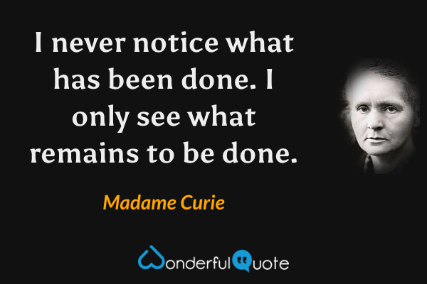 I never notice what has been done. I only see what remains to be done. - Madame Curie quote.