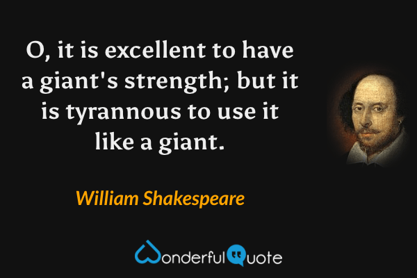 O, it is excellent to have a giant's strength; but it is tyrannous to use it like a giant. - William Shakespeare quote.