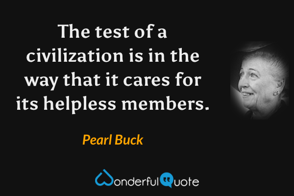 The test of a civilization is in the way that it cares for its helpless members. - Pearl Buck quote.