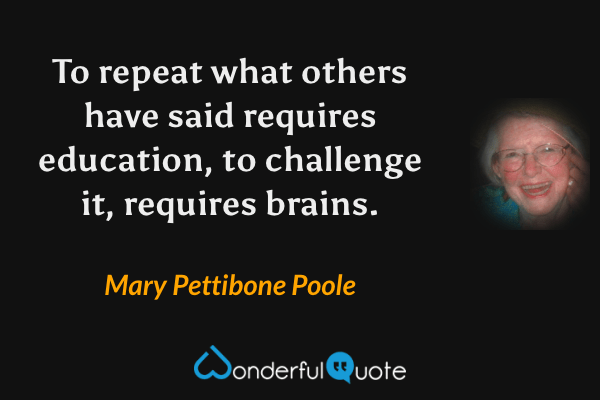 To repeat what others have said requires education, to challenge it, requires brains. - Mary Pettibone Poole quote.
