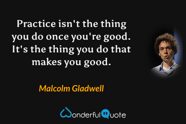 Practice isn't the thing you do once you're good. It's the thing you do that makes you good. - Malcolm Gladwell quote.