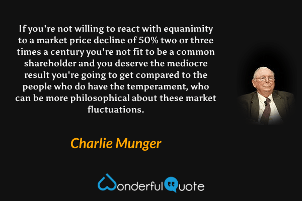 If you're not willing to react with equanimity to a market price decline of 50% two or three times a century you're not fit to be a common shareholder and you deserve the mediocre result you're going to get compared to the people who do have the temperament, who can be more philosophical about these market fluctuations. - Charlie Munger quote.