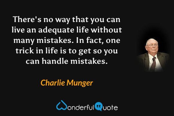 There's no way that you can live an adequate life without many mistakes. In fact, one trick in life is to get so you can handle mistakes. - Charlie Munger quote.