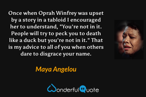 Once when Oprah Winfrey was upset by a story in a tabloid I encouraged her to understand, "You're not in it. People will try to peck you to death like a duck but you're not in it." That is my advice to all of you when others dare to disgrace your name. - Maya Angelou quote.