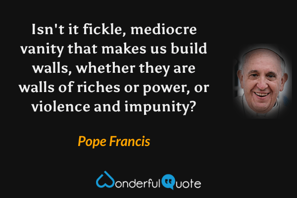Isn't it fickle, mediocre vanity that makes us build walls, whether they are walls of riches or power, or violence and impunity? - Pope Francis quote.