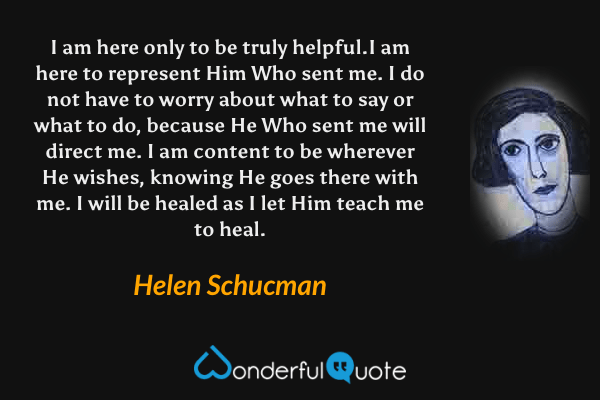 I am here only to be truly helpful.I am here to represent Him Who sent me. I do not have to worry about what to say or what to do, because He Who sent me will direct me. I am content to be wherever He wishes, knowing He goes there with me. I will be healed as I let Him teach me to heal. - Helen Schucman quote.