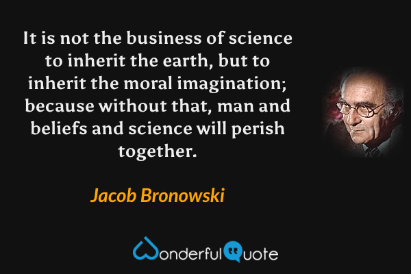 It is not the business of science to inherit the earth, but to inherit the moral imagination; because without that, man and beliefs and science will perish together. - Jacob Bronowski quote.
